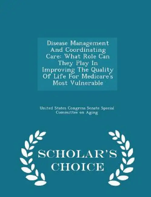 Disease Management and Coordinating Care: What Role Can They Play in Improving the Quality of Life for Medicare's Most Vulnerable - Scholar's Choice E by United States Congress Senate Special Co
