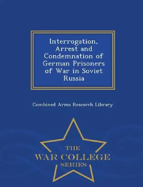 Interrogation, Arrest and Condemnation of German Prisoners of War in Soviet Russia - War College Series by Combined Arms Research Library