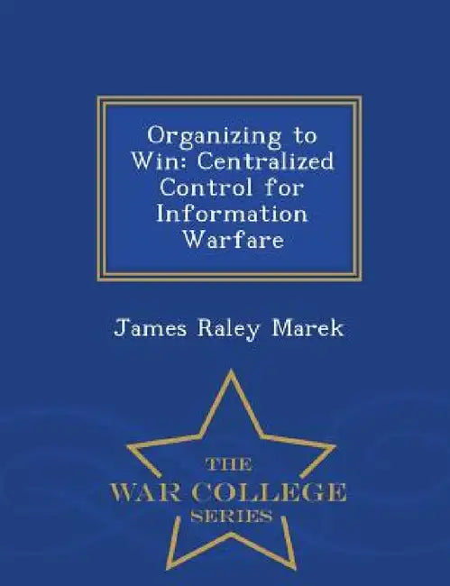 Organizing to Win: Centralized Control for Information Warfare - War College Series by James Raley Marek