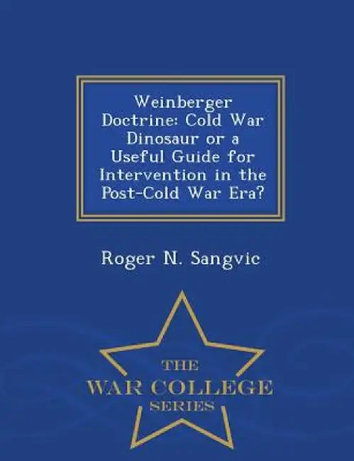 Weinberger Doctrine: Cold War Dinosaur or a Useful Guide for Intervention in the Post-Cold War Era? by Roger N. Sangvic