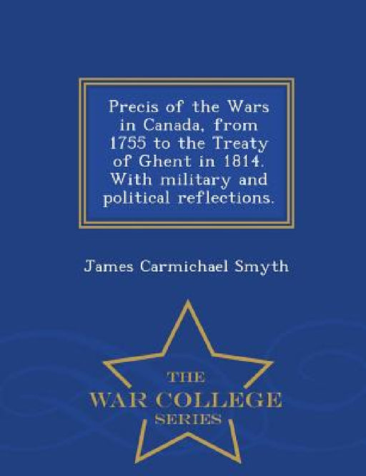 Precis of the Wars in Canada, from 1755 to the Treaty of Ghent in 1814. with Military and Political Reflections. - War College Series by James Carmichael Smyth