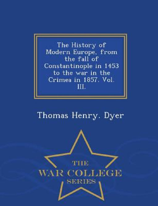 The History of Modern Europe, from the fall of Constantinople in 1453 to the war in the Crimea in 1857. Vol. III. - War College Series by Thomas Henry Dyer