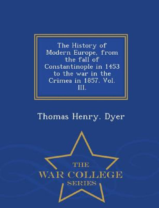 The History of Modern Europe, from the fall of Constantinople in 1453 to the war in the Crimea in 1857. Vol. III. - War College Series by Thomas Henry Dyer