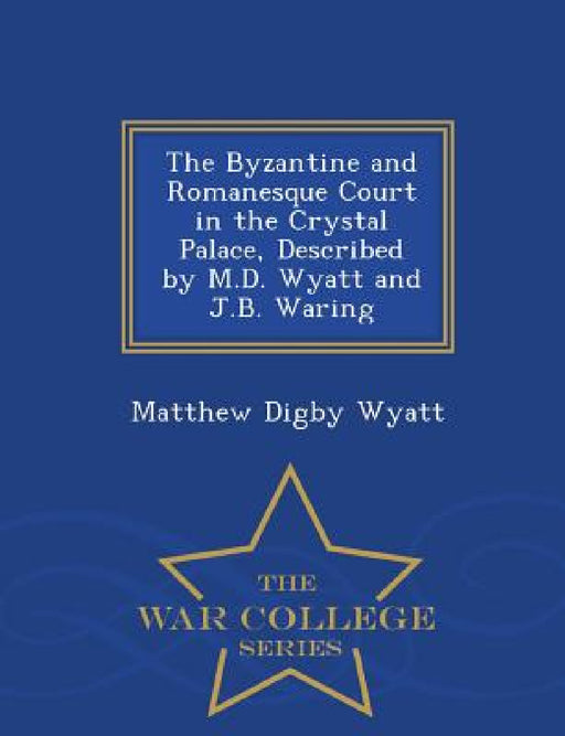 The Byzantine and Romanesque Court in the Crystal Palace, Described by M.D. Wyatt and J.B. Waring - War College Series by Matthew Digby Wyatt