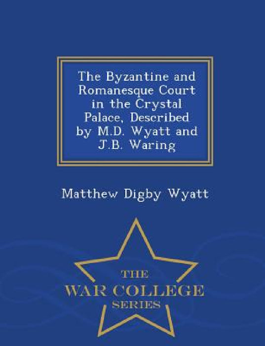 The Byzantine and Romanesque Court in the Crystal Palace, Described by M.D. Wyatt and J.B. Waring - War College Series by Matthew Digby Wyatt