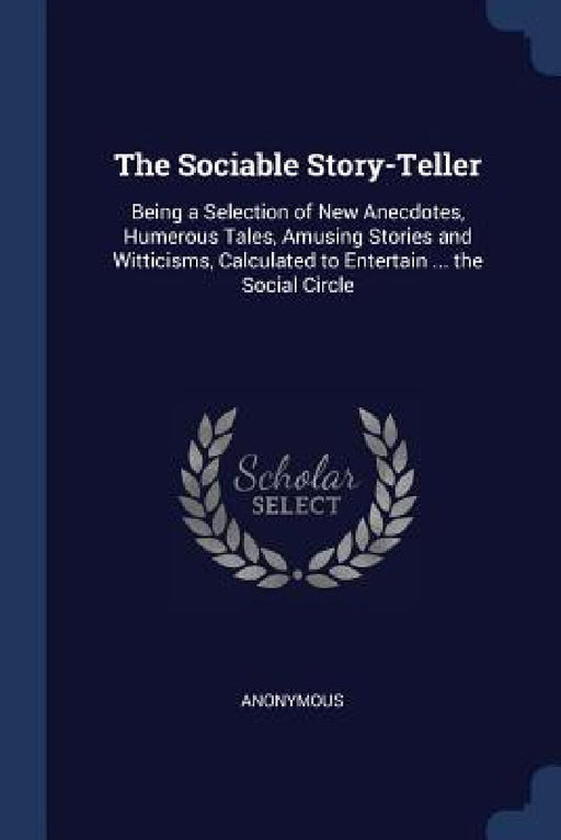 The Sociable Story-Teller: Being a Selection of New Anecdotes, Humerous Tales, Amusing Stories and Witticisms, Calculated to Entertain ... the Social by Anonymous