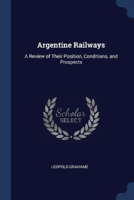 Argentine Railways: A Review of Their Position, Conditions, and Prospects by Leopold Grahame