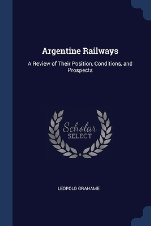 Argentine Railways: A Review of Their Position, Conditions, and Prospects by Leopold Grahame