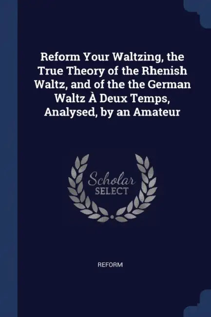 Reform Your Waltzing, the True Theory of the Rhenish Waltz, and of the the German Waltz À Deux Temps, Analysed, by an Amateur by Reform