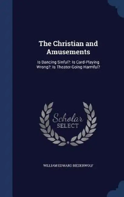 The Christian and Amusements: Is Dancing Sinful?: Is Card-Playing Wrong?: Is Theater-Going Harmful? by William Edward Biederwolf
