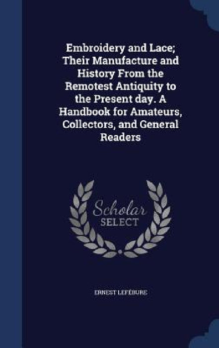 Embroidery and Lace; Their Manufacture and History From the Remotest Antiquity to the Present day. A Handbook for Amateurs, Collectors, and General Re by Ernest Lefébure