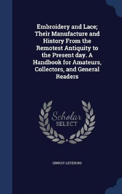 Embroidery and Lace; Their Manufacture and History From the Remotest Antiquity to the Present day. A Handbook for Amateurs, Collectors, and General Re by Ernest Lefébure