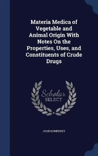 Materia Medica of Vegetable and Animal Origin With Notes On the Properties, Uses, and Constituents of Crude Drugs by John Humphrey