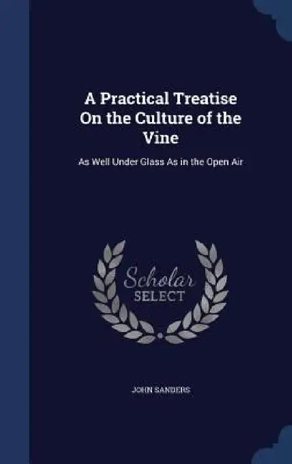 A Practical Treatise On the Culture of the Vine: As Well Under Glass As in the Open Air by John Sanders
