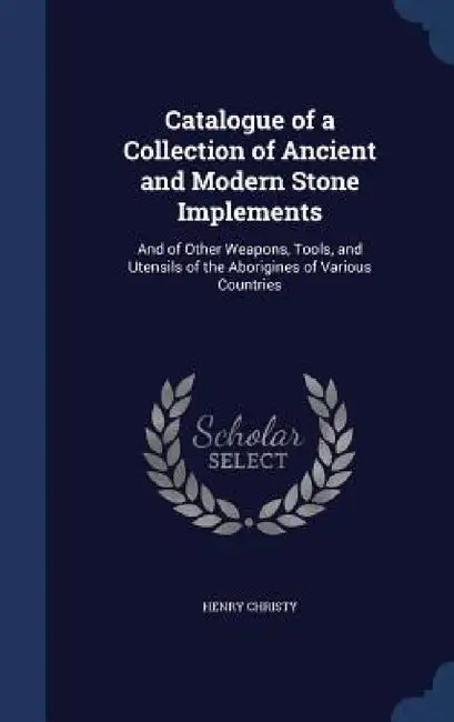 Catalogue of a Collection of Ancient and Modern Stone Implements: And of Other Weapons, Tools, and Utensils of the Aborigines of Various Countries by Henry Christy