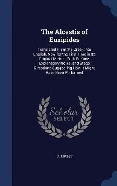 The Alcestis of Euripides: Translated From the Greek Into English, Now for the First Time in Its Original Metres, With Preface, Explanatory Notes by Euripides