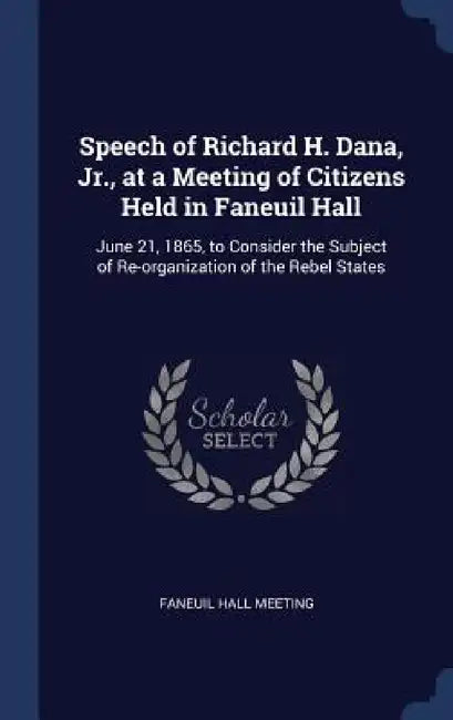 Speech of Richard H. Dana, Jr., at a Meeting of Citizens Held in Faneuil Hall: June 21, 1865, to Consider the Subject of Re-organization of the Rebel by Faneuil Hall Meeting