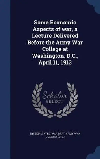 Some Economic Aspects of war, a Lecture Delivered Before the Army War College at Washington, D.C., April 11, 1913 by United States War Dept, Army War College (U S )