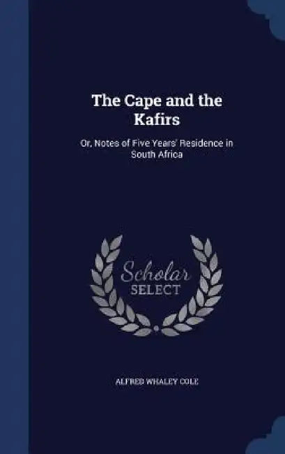 The Cape and the Kafirs: Or, Notes of Five Years' Residence in South Africa by Alfred Whaley Cole
