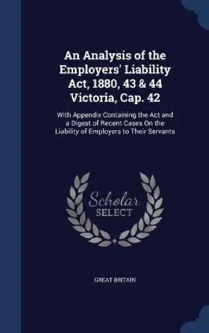 An Analysis of the Employers' Liability Act, 1880, 43 & 44 Victoria, Cap. 42: With Appendix Containing the Act and a Digest of Recent Cases On the Lia by Great Britain