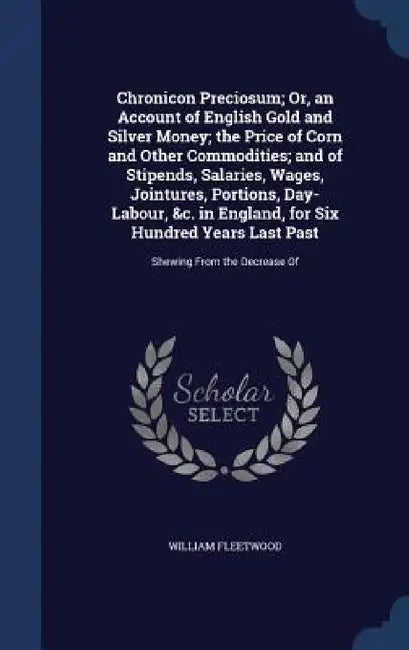 Chronicon Preciosum; Or, an Account of English Gold and Silver Money; the Price of Corn and Other Commodities; and of Stipends, Salaries, Wages, Joint by William Fleetwood