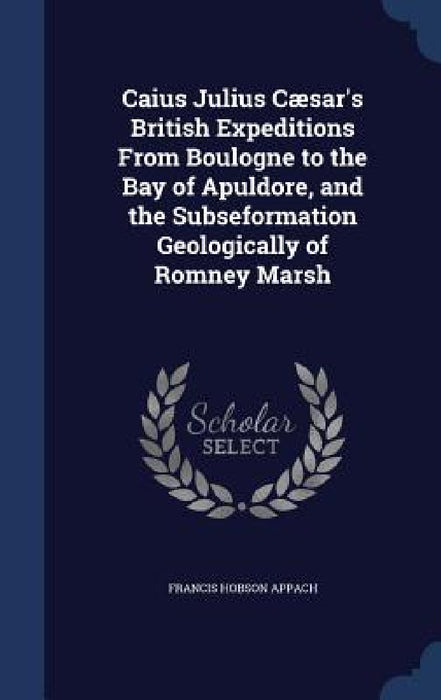 Caius Julius Cæsar's British Expeditions From Boulogne to the Bay of Apuldore, and the Subseformation Geologically of Romney Marsh by Francis Hobson Appach