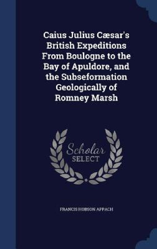 Caius Julius Cæsar's British Expeditions From Boulogne to the Bay of Apuldore, and the Subseformation Geologically of Romney Marsh by Francis Hobson Appach