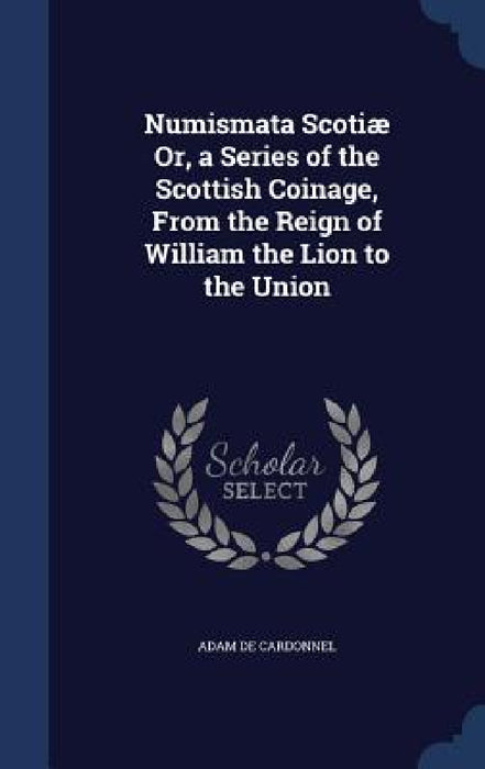 Numismata Scotiæ Or, a Series of the Scottish Coinage, From the Reign of William the Lion to the Union by Adam De Cardonnel