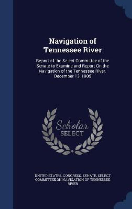 Navigation of Tennessee River: Report of the Select Committee of the Senate to Examine and Report On the Navigation of the Tennessee River. December by United States Congress Senate Select