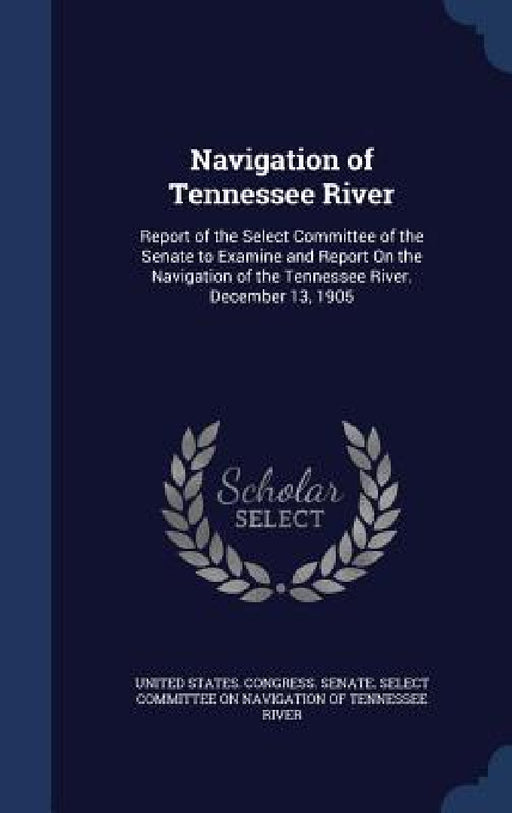 Navigation of Tennessee River: Report of the Select Committee of the Senate to Examine and Report On the Navigation of the Tennessee River. December by United States Congress Senate Select