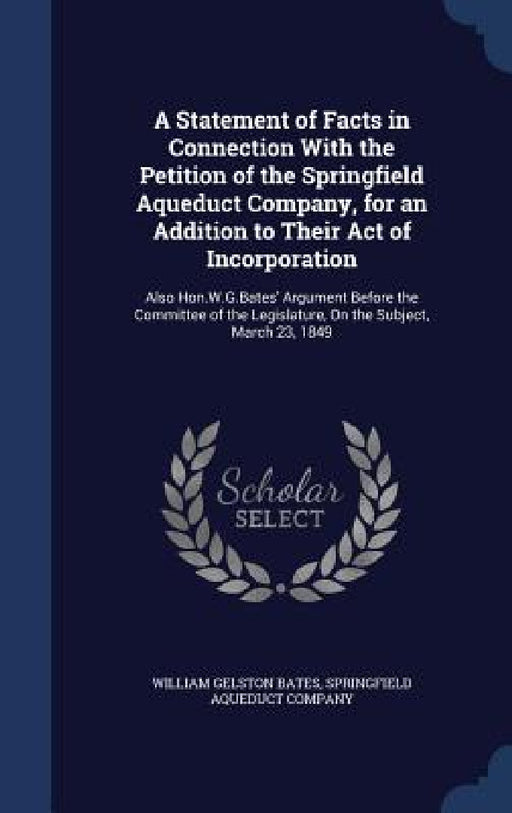 A Statement of Facts in Connection With the Petition of the Springfield Aqueduct Company, for an Addition to Their Act of Incorporation: Also Hon.W.G. by William Gelston Bates, Springfield Aqueduct Company