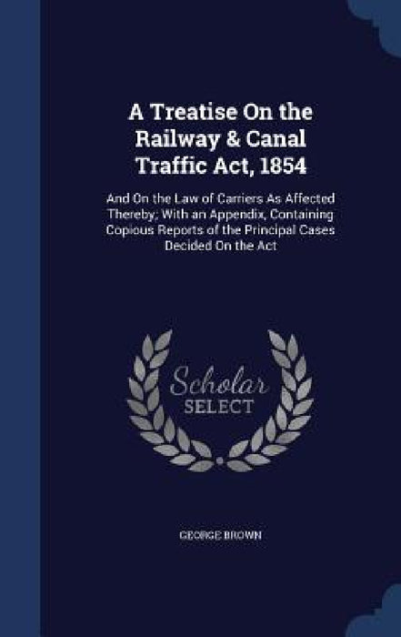 A Treatise On the Railway & Canal Traffic Act, 1854: And On the Law of Carriers As Affected Thereby; With an Appendix, Containing Copious Reports of t by George Brown
