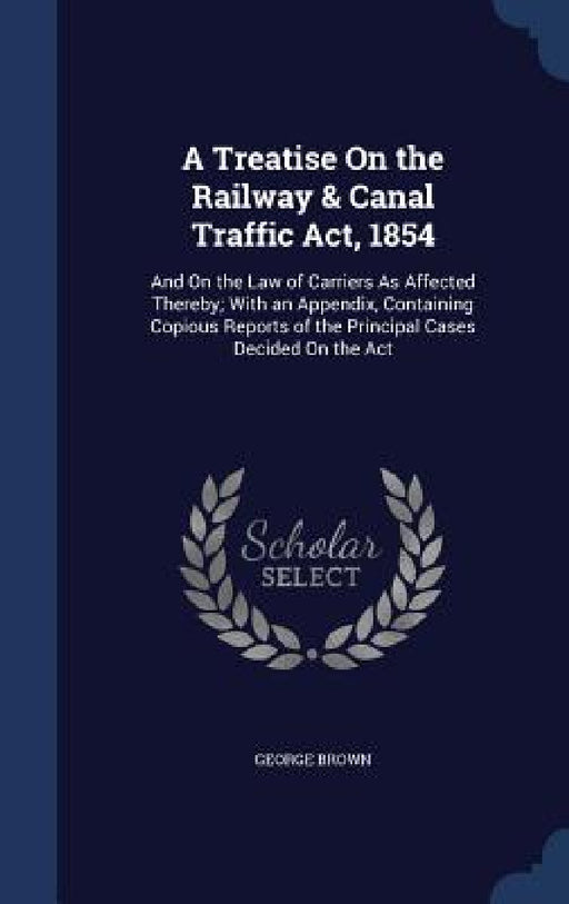 A Treatise On the Railway & Canal Traffic Act, 1854: And On the Law of Carriers As Affected Thereby; With an Appendix, Containing Copious Reports of t by George Brown