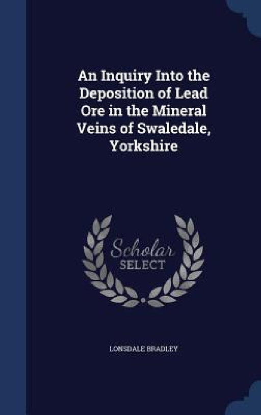 An Inquiry Into the Deposition of Lead Ore in the Mineral Veins of Swaledale, Yorkshire by Lonsdale Bradley