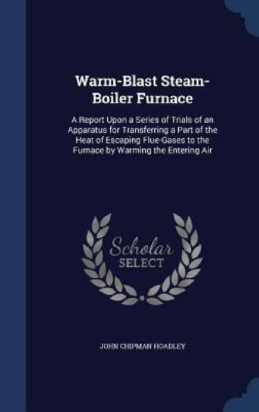 Warm-Blast Steam-Boiler Furnace: A Report Upon a Series of Trials of an Apparatus for Transferring a Part of the Heat of Escaping Flue-Gases to the Fu by John Chipman Hoadley