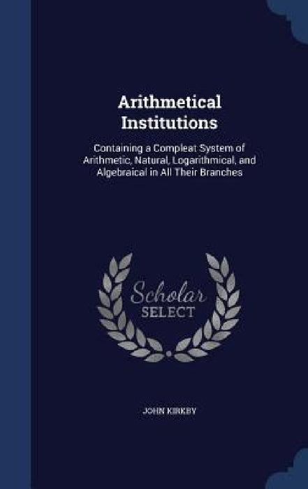 Arithmetical Institutions: Containing a Compleat System of Arithmetic, Natural, Logarithmical, and Algebraical in All Their Branches by John Kirkby