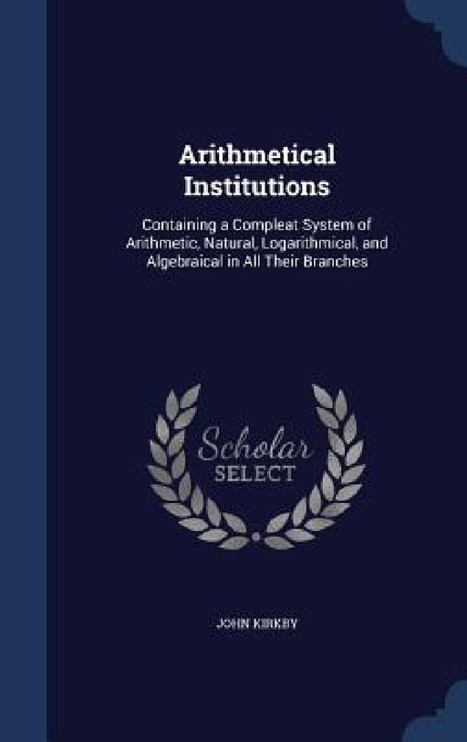Arithmetical Institutions: Containing a Compleat System of Arithmetic, Natural, Logarithmical, and Algebraical in All Their Branches by John Kirkby