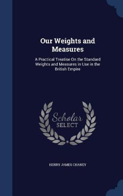 Our Weights and Measures: A Practical Treatise On the Standard Weights and Measures in Use in the British Empire by Henry James Chaney