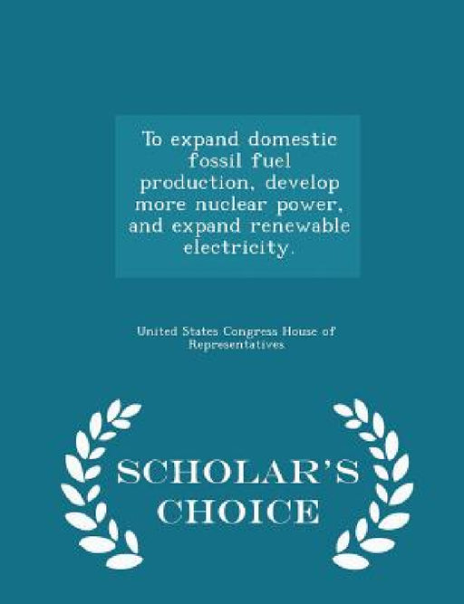 To Expand Domestic Fossil Fuel Production, Develop More Nuclear Power, and Expand Renewable Electricity. - Scholar's Choice Edition by United States Congress House of Represen