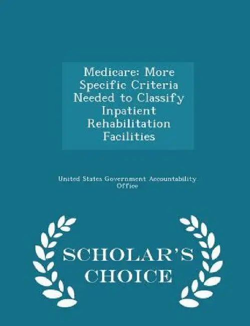 Medicare: More Specific Criteria Needed to Classify Inpatient Rehabilitation Facilities - Scholar's Choice Edition by United States Government Accountability