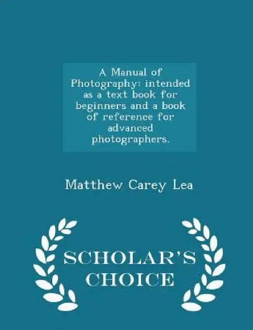 A Manual of Photography: Intended as a Text Book for Beginners and a Book of Reference for Advanced Photographers. - Scholar's Choice Edition by Matthew Carey Lea