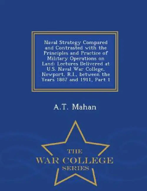 Naval Strategy Compared and Contrasted with the Principles and Practice of Military Operations on Land: Lectures Delivered at U.S. Naval War College, by A. T. Mahan