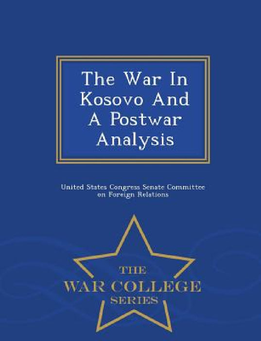 The War in Kosovo and a Postwar Analysis - War College Series by United States Congress Senate Committee