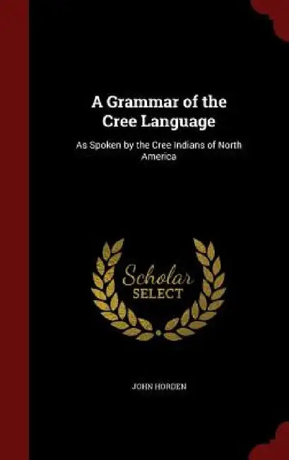 A Grammar of the Cree Language: As Spoken by the Cree Indians of North America by John Horden