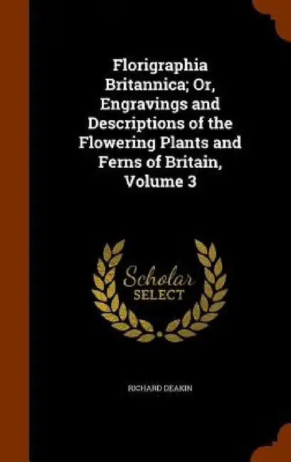 Florigraphia Britannica; Or, Engravings and Descriptions of the Flowering Plants and Ferns of Britain, Volume 3 by Richard Deakin