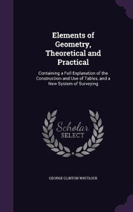 Elements of Geometry, Theoretical and Practical: Containing a Full Explanation of the Construction and Use of Tables, and a New System of Surveying by George Clinton Whitlock
