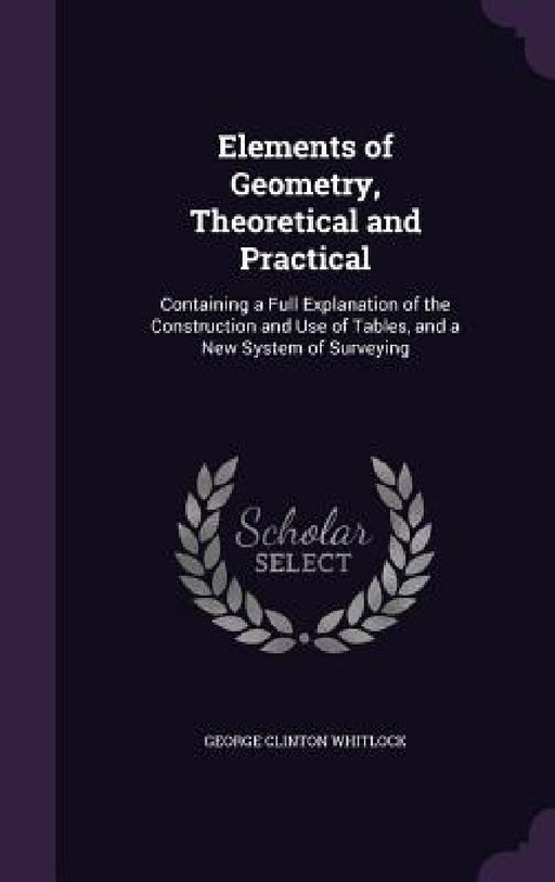 Elements of Geometry, Theoretical and Practical: Containing a Full Explanation of the Construction and Use of Tables, and a New System of Surveying by George Clinton Whitlock