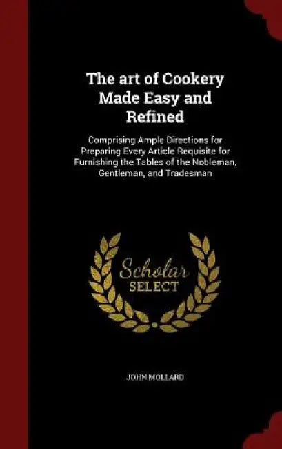 The art of Cookery Made Easy and Refined: Comprising Ample Directions for Preparing Every Article Requisite for Furnishing the Tables of the Nobleman, by John Mollard