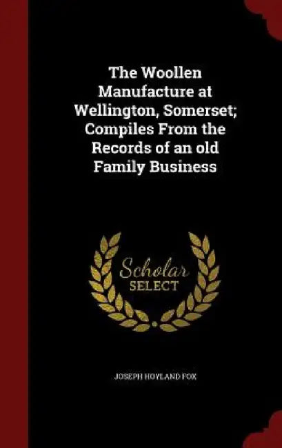 The Woollen Manufacture at Wellington, Somerset; Compiles From the Records of an old Family Business by Joseph Hoyland Fox