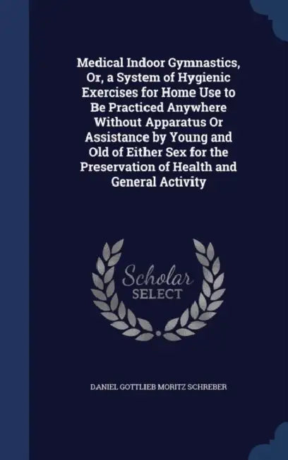 Medical Indoor Gymnastics, Or, a System of Hygienic Exercises for Home Use to Be Practiced Anywhere Without Apparatus Or Assistance by Young and Old o by Daniel Gottlieb Moritz Schreber